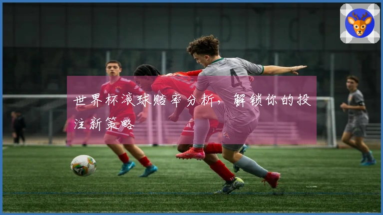 世界杯滚球赔率分析，解锁你的投注新策略