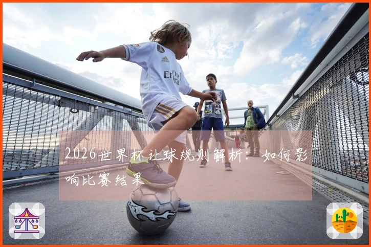 2026世界杯让球规则解析：如何影响比赛结果