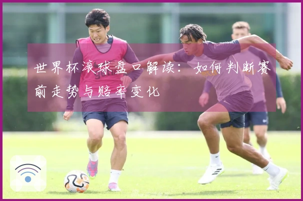 世界杯滚球盘口解读：如何判断赛前走势与赔率变化